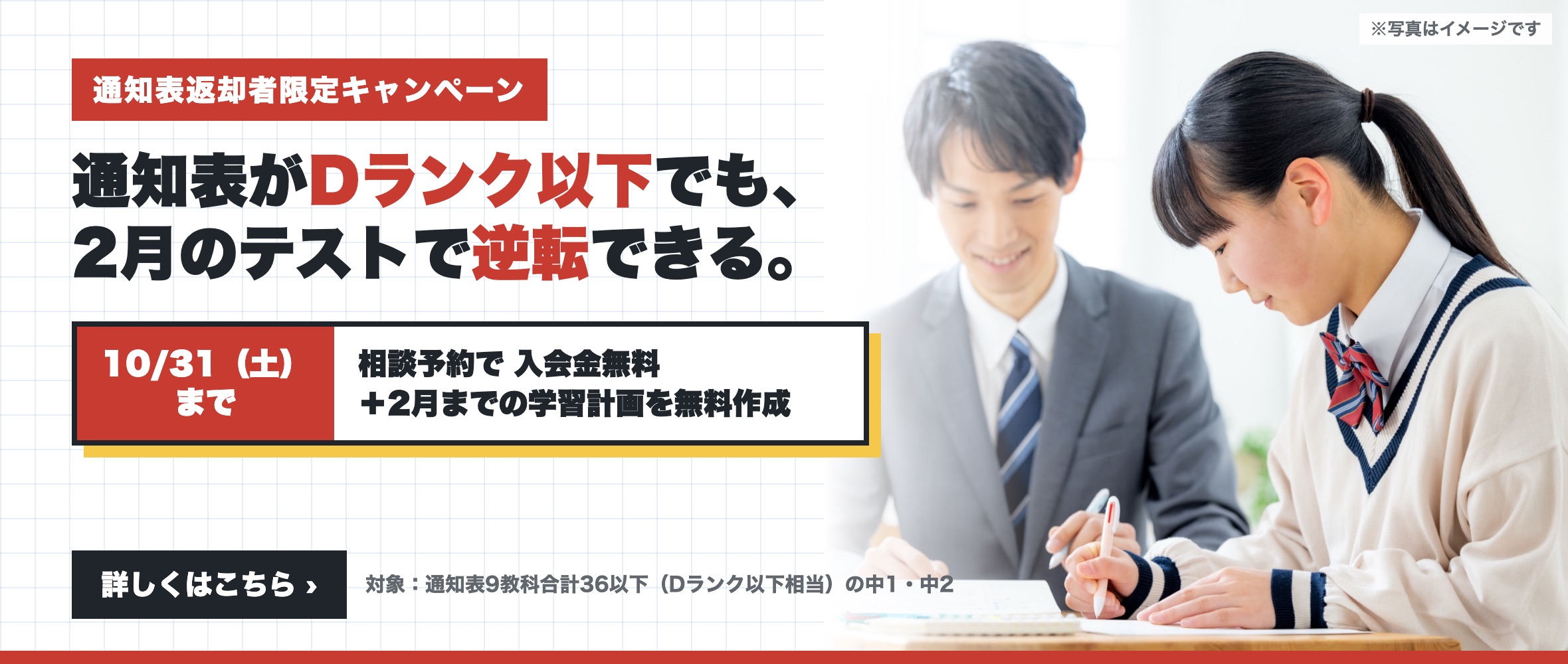 通知表返却者限定キャンペーン。通知表がDランク以下でも、2月のテストで逆転できる。10月31日（土）までの相談予約で入会金無料と2月までの学習計画の無料作成